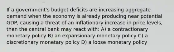 If a government's budget deficits are increasing aggregate demand when the economy is already producing near potential GDP, causing a threat of an inflationary increase in price levels, then the central bank may react with: A) a contractionary <a href='https://www.questionai.com/knowledge/kEE0G7Llsx-monetary-policy' class='anchor-knowledge'>monetary policy</a> B) an expansionary monetary policy C) a discretionary monetary policy D) a loose monetary policy