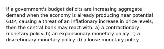 If a government's budget deficits are increasing aggregate demand when the economy is already producing near potential GDP, causing a threat of an inflationary increase in price levels, then the central bank may react with: a) a contractionary <a href='https://www.questionai.com/knowledge/kEE0G7Llsx-monetary-policy' class='anchor-knowledge'>monetary policy</a>. b) an expansionary monetary policy. c) a discretionary monetary policy. d) a loose monetary policy.