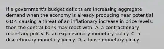 If a government's budget deficits are increasing aggregate demand when the economy is already producing near potential GDP, causing a threat of an inflationary increase in price levels, then the central bank may react with: A. a contractionary monetary policy. B. an expansionary monetary policy. C. a discretionary monetary policy. D. a loose monetary policy.