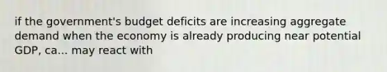 if the government's budget deficits are increasing aggregate demand when the economy is already producing near potential GDP, ca... may react with