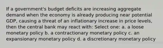 If a government's budget deficits are increasing aggregate demand when the economy is already producing near potential GDP, causing a threat of an inflationary increase in price levels, then the central bank may react with: Select one: a. a loose monetary policy b. a contractionary monetary policy c. an expansionary monetary policy d. a discretionary monetary policy