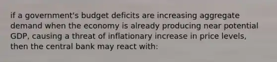 if a government's budget deficits are increasing aggregate demand when the economy is already producing near potential GDP, causing a threat of inflationary increase in price levels, then the central bank may react with: