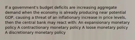 If a government's budget deficits are increasing aggregate demand when the economy is already producing near potential GDP, causing a threat of an inflationary increase in price levels, then the central bank may react with: An expansionary monetary policy A contractionary monetary policy A loose monetary policy A discretionary monetary policy