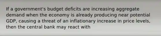 If a government's budget deficits are increasing aggregate demand when the economy is already producing near potential GDP, causing a threat of an inflationary increase in price levels, then the central bank may react with