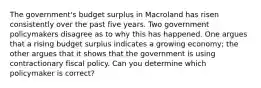 The government's budget surplus in Macroland has risen consistently over the past five years. Two government policymakers disagree as to why this has happened. One argues that a rising budget surplus indicates a growing economy; the other argues that it shows that the government is using contractionary fiscal policy. Can you determine which policymaker is correct?