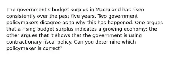 The government's budget surplus in Macroland has risen consistently over the past five years. Two government policymakers disagree as to why this has happened. One argues that a rising budget surplus indicates a growing economy; the other argues that it shows that the government is using contractionary fiscal policy. Can you determine which policymaker is correct?