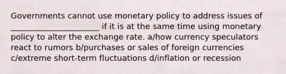 Governments cannot use monetary policy to address issues of ______________________ if it is at the same time using monetary policy to alter the exchange rate. a/how currency speculators react to rumors b/purchases or sales of foreign currencies c/extreme short-term fluctuations d/inflation or recession