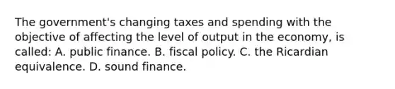 The government's changing taxes and spending with the objective of affecting the level of output in the economy, is called: A. public finance. B. fiscal policy. C. the Ricardian equivalence. D. sound finance.