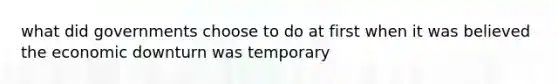 what did governments choose to do at first when it was believed the economic downturn was temporary