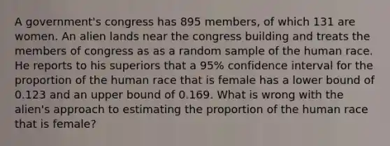 A​ government's congress has 895 ​members, of which 131 are women. An alien lands near the congress building and treats the members of congress as as a random sample of the human race. He reports to his superiors that a​ 95% confidence interval for the proportion of the human race that is female has a lower bound of 0.123 and an upper bound of 0.169. What is wrong with the​ alien's approach to estimating the proportion of the human race that is​ female?