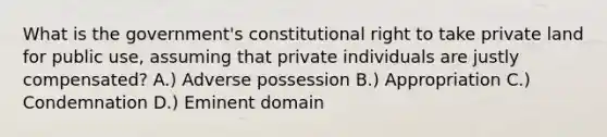 What is the government's constitutional right to take private land for public use, assuming that private individuals are justly compensated? A.) Adverse possession B.) Appropriation C.) Condemnation D.) Eminent domain