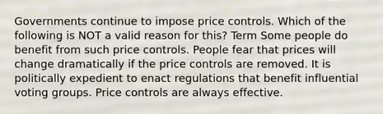 Governments continue to impose price controls. Which of the following is NOT a valid reason for this? Term Some people do benefit from such price controls. People fear that prices will change dramatically if the price controls are removed. It is politically expedient to enact regulations that benefit influential voting groups. Price controls are always effective.