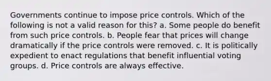 Governments continue to impose price controls. Which of the following is not a valid reason for this? a. Some people do benefit from such price controls. b. People fear that prices will change dramatically if the price controls were removed. c. It is politically expedient to enact regulations that benefit influential voting groups. d. Price controls are always effective.