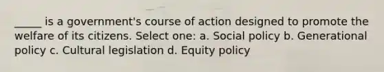 _____ is a government's course of action designed to promote the welfare of its citizens. Select one: a. Social policy b. Generational policy c. Cultural legislation d. Equity policy