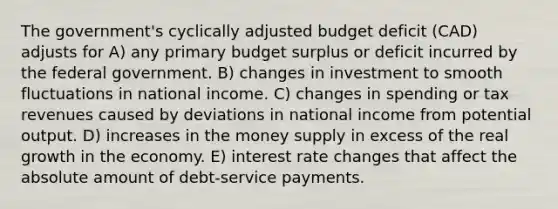 The government's cyclically adjusted budget deficit (CAD) adjusts for A) any primary budget surplus or deficit incurred by the federal government. B) changes in investment to smooth fluctuations in national income. C) changes in spending or tax revenues caused by deviations in national income from potential output. D) increases in the money supply in excess of the real growth in the economy. E) interest rate changes that affect the absolute amount of debt-service payments.