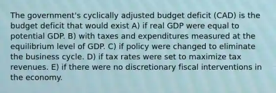 The government's cyclically adjusted budget deficit (CAD) is the budget deficit that would exist A) if real GDP were equal to potential GDP. B) with taxes and expenditures measured at the equilibrium level of GDP. C) if policy were changed to eliminate the business cycle. D) if tax rates were set to maximize tax revenues. E) if there were no discretionary fiscal interventions in the economy.