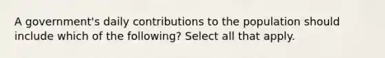 A government's daily contributions to the population should include which of the following? Select all that apply.