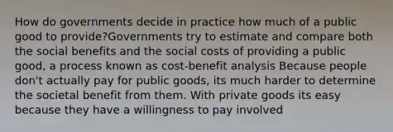 How do governments decide in practice how much of a public good to provide?Governments try to estimate and compare both the social benefits and the social costs of providing a public good, a process known as cost-benefit analysis Because people don't actually pay for public goods, its much harder to determine the societal benefit from them. With private goods its easy because they have a willingness to pay involved