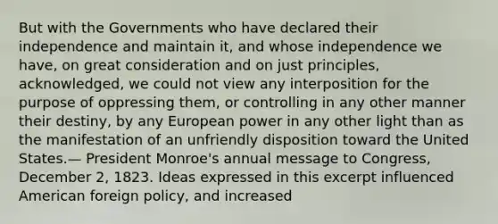 But with the Governments who have declared their independence and maintain it, and whose independence we have, on great consideration and on just principles, acknowledged, we could not view any interposition for the purpose of oppressing them, or controlling in any other manner their destiny, by any European power in any other light than as the manifestation of an unfriendly disposition toward the United States.— President Monroe's annual message to Congress, December 2, 1823. Ideas expressed in this excerpt influenced American foreign policy, and increased