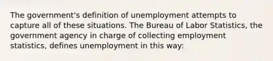 The government's definition of unemployment attempts to capture all of these situations. The Bureau of Labor Statistics, the government agency in charge of collecting employment statistics, defines unemployment in this way: