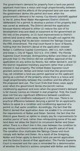 The government's demand for property from a land-use permit applicant must have a nexus and rough proportionality between the demand and the effects of the proposed land use even when the government denies the permit and even when the government's demand is for money. Coy Koontz (plaintiff) applied to the St. Johns River Water Management District (District) (defendant) for a permit to develop a portion of his property that was zoned as wetlands. The District denied the application because Koontz refused to either (1) reduce the size of his development area and deed an easement to the government on the rest of the property, or (2) fund improvements to District-owned land several miles away. Koontz brought suit against the District, arguing that its decision violated the Takings Clause of the Fifth Amendment. The trial court found in favor of Koontz, holding that the District's denial of the application violated Nollan v. California Coastal Commission, 483 U.S. 825 (1987), and Dolan v. City of Tigard, 512 U.S. 374 (1994). The Florida Supreme Court reversed, distinguishing Nollan and Dolan on the grounds that (1) the District did not condition approval of the application on any action by Koontz, but rather denied it, and (2) the District requested monetary payment rather than a direct interest in real property. The United States Supreme Court granted certiorari. Nollan and Dolan held that the government may not condition a land use permit approval on the applicant giving up a portion of the property unless there is a nexus and rough proportionality between the condition and the effects of the proposed land use. The Court finds that these cases apply even when the government denies the permit (versus conditioning approval) and even when the government's demand is for money (versus an interest in real property). First, the Court does not find any significant difference between conditions precedent and conditions subsequent in this case. There is no practical difference between denying a permit for an applicant's failure to agree to a condition and conditioning approval of a permit on that same condition. Accordingly, the fact that the District denied that application does not enable it to circumvent the requirements of Nollan and Dolan. Second, the fact that the District gave Koontz an option to simply pay for improvements to another parcel of land, rather than relinquishing some of his own land does not allow the District to circumvent Nollan and Dolan either. There is a direct link in this case between the condition to pay money and Koontz's ownership of a specific parcel of land. The condition thus implicates the Takings Clause and must comply with Nollan and Dolan. As a result of the foregoing, Nollan and Dolan apply to Koontz's land use permit application and the District's denial of that application. The Florida Supreme Court is reversed and the case is remanded for a determination of whether the District's actions complied with Nollan and Dolan.