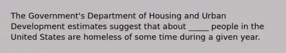 The Government's Department of Housing and Urban Development estimates suggest that about _____ people in the United States are homeless of some time during a given year.