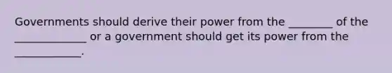 Governments should derive their power from the ________ of the _____________ or a government should get its power from the ____________.