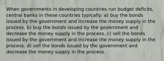 When governments in developing countries run budget deficits, central banks in these countries typically: a) buy the bonds issued by the government and increase the money supply in the process. b) buy the bonds issued by the government and decrease the money supply in the process. c) sell the bonds issued by the government and increase the money supply in the process. d) sell the bonds issued by the government and decrease the money supply in the process.