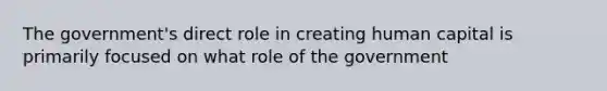 The government's direct role in creating human capital is primarily focused on what role of the government