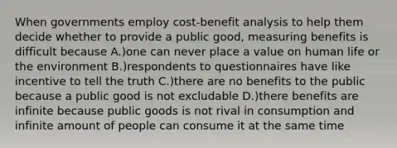 When governments employ cost-benefit analysis to help them decide whether to provide a public good, measuring benefits is difficult because A.)one can never place a value on human life or the environment B.)respondents to questionnaires have like incentive to tell the truth C.)there are no benefits to the public because a public good is not excludable D.)there benefits are infinite because public goods is not rival in consumption and infinite amount of people can consume it at the same time