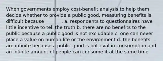 When governments employ cost-benefit analysis to help them decide whether to provide a public good, measuring benefits is difficult because _______. a. respondents to questionnaires have little incentive to tell the truth b. there are no benefits to the public because a public good is not excludable c. one can never place a value on human life or the environment d. the benefits are infinite because a public good is not rival in consumption and an infinite amount of people can consume it at the same time