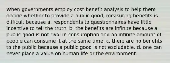 When governments employ cost-benefit analysis to help them decide whether to provide a public good, measuring benefits is difficult because a. respondents to questionnaires have little incentive to tell the truth. b. the benefits are infinite because a public good is not rival in consumption and an infinite amount of people can consume it at the same time. c. there are no benefits to the public because a public good is not excludable. d. one can never place a value on human life or the environment.