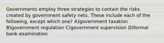 Governments employ three strategies to contain the risks created by government safety nets. These include each of the following, except which one? A)government taxation B)government regulation C)government supervision D)formal bank examination