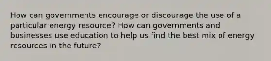 How can governments encourage or discourage the use of a particular energy resource? How can governments and businesses use education to help us find the best mix of energy resources in the future?