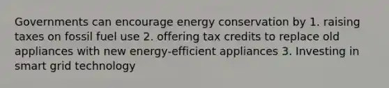 Governments can encourage energy conservation by 1. raising taxes on fossil fuel use 2. offering tax credits to replace old appliances with new energy-efficient appliances 3. Investing in smart grid technology