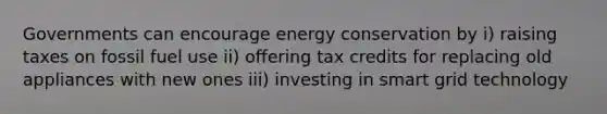 Governments can encourage energy conservation by i) raising taxes on fossil fuel use ii) offering tax credits for replacing old appliances with new ones iii) investing in smart grid technology