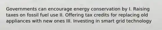 Governments can encourage energy conservation by I. Raising taxes on fossil fuel use II. Offering tax credits for replacing old appliances with new ones III. Investing in smart grid technology