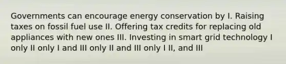 Governments can encourage energy conservation by I. Raising taxes on fossil fuel use II. Offering tax credits for replacing old appliances with new ones III. Investing in smart grid technology I only II only I and III only II and III only I II, and III