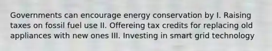 Governments can encourage energy conservation by I. Raising taxes on fossil fuel use II. Offereing tax credits for replacing old appliances with new ones III. Investing in smart grid technology