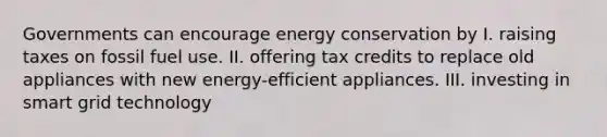 Governments can encourage energy conservation by I. raising taxes on fossil fuel use. II. offering tax credits to replace old appliances with new energy-efficient appliances. III. investing in smart grid technology