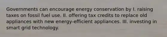 Governments can encourage energy conservation by I. raising taxes on fossil fuel use. II. offering tax credits to replace old appliances with new energy-efficient appliances. III. investing in smart grid technology.