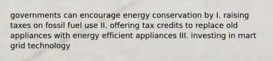 governments can encourage energy conservation by I. raising taxes on fossil fuel use II. offering tax credits to replace old appliances with energy efficient appliances III. investing in mart grid technology