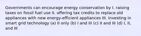 Governments can encourage energy conservation by I. raising taxes on fossil fuel use II. offering tax credits to replace old appliances with new energy-efficient appliances III. investing in smart grid technology (a) II only (b) I and III (c) II and III (d) I, II, and III