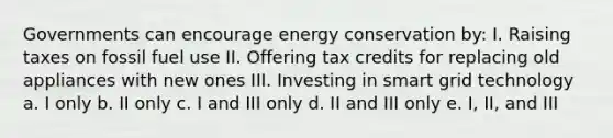 Governments can encourage energy conservation by: I. Raising taxes on fossil fuel use II. Offering tax credits for replacing old appliances with new ones III. Investing in smart grid technology a. I only b. II only c. I and III only d. II and III only e. I, II, and III