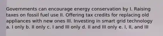 Governments can encourage energy conservation by I. Raising taxes on fossil fuel use II. Offering tax credits for replacing old appliances with new ones III. Investing in smart grid technology a. I only b. II only c. I and III only d. II and III only e. I, II, and III