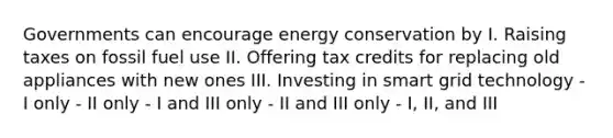 Governments can encourage energy conservation by I. Raising taxes on fossil fuel use II. Offering tax credits for replacing old appliances with new ones III. Investing in smart grid technology - I only - II only - I and III only - II and III only - I, II, and III