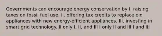 Governments can encourage energy conservation by I. raising taxes on fossil fuel use. II. offering tax credits to replace old appliances with new energy-efficient appliances. III. investing in smart grid technology. II only I, II, and III I only II and III I and III