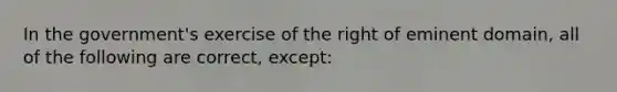 In the government's exercise of the right of eminent domain, all of the following are correct, except: