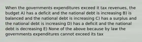 When the governments expenditures exceed it tax revenues, the budget A) has a deficit and the national debt is increasing B) is balanced and the national debt is increasing C) has a surplus and the national debt is increasing D) has a deficit and the national debt is decreasing E) None of the above because by law the governments expenditures cannot exceed its tax