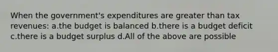 When the government's expenditures are greater than tax revenues: a.the budget is balanced b.there is a budget deficit c.there is a budget surplus d.All of the above are possible